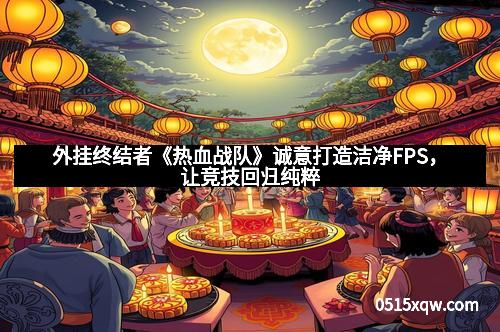外挂终结者《热血战队》诚意打造洁净FPS，让竞技回归纯粹